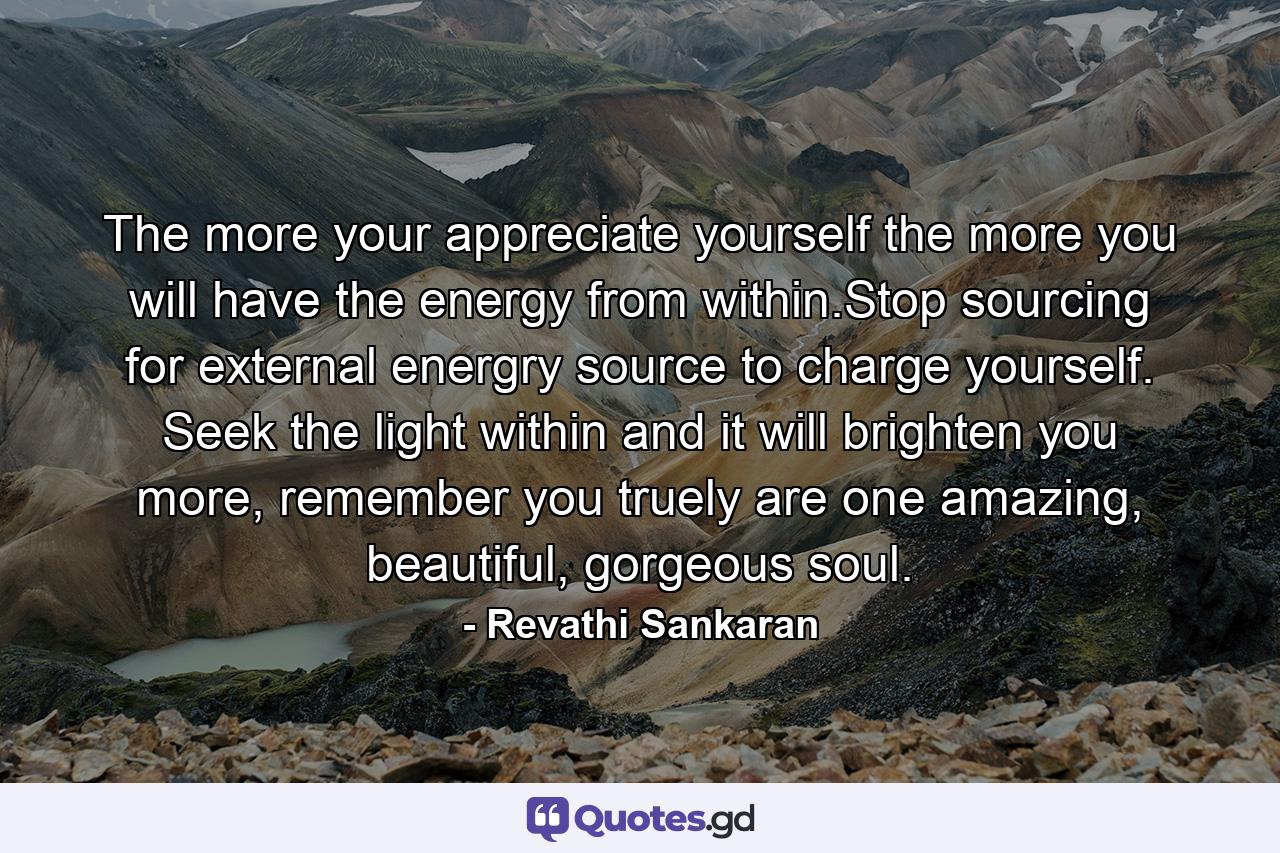 The more your appreciate yourself the more you will have the energy from within.Stop sourcing for external energry source to charge yourself. Seek the light within and it will brighten you more, remember you truely are one amazing, beautiful, gorgeous soul. - Quote by Revathi Sankaran