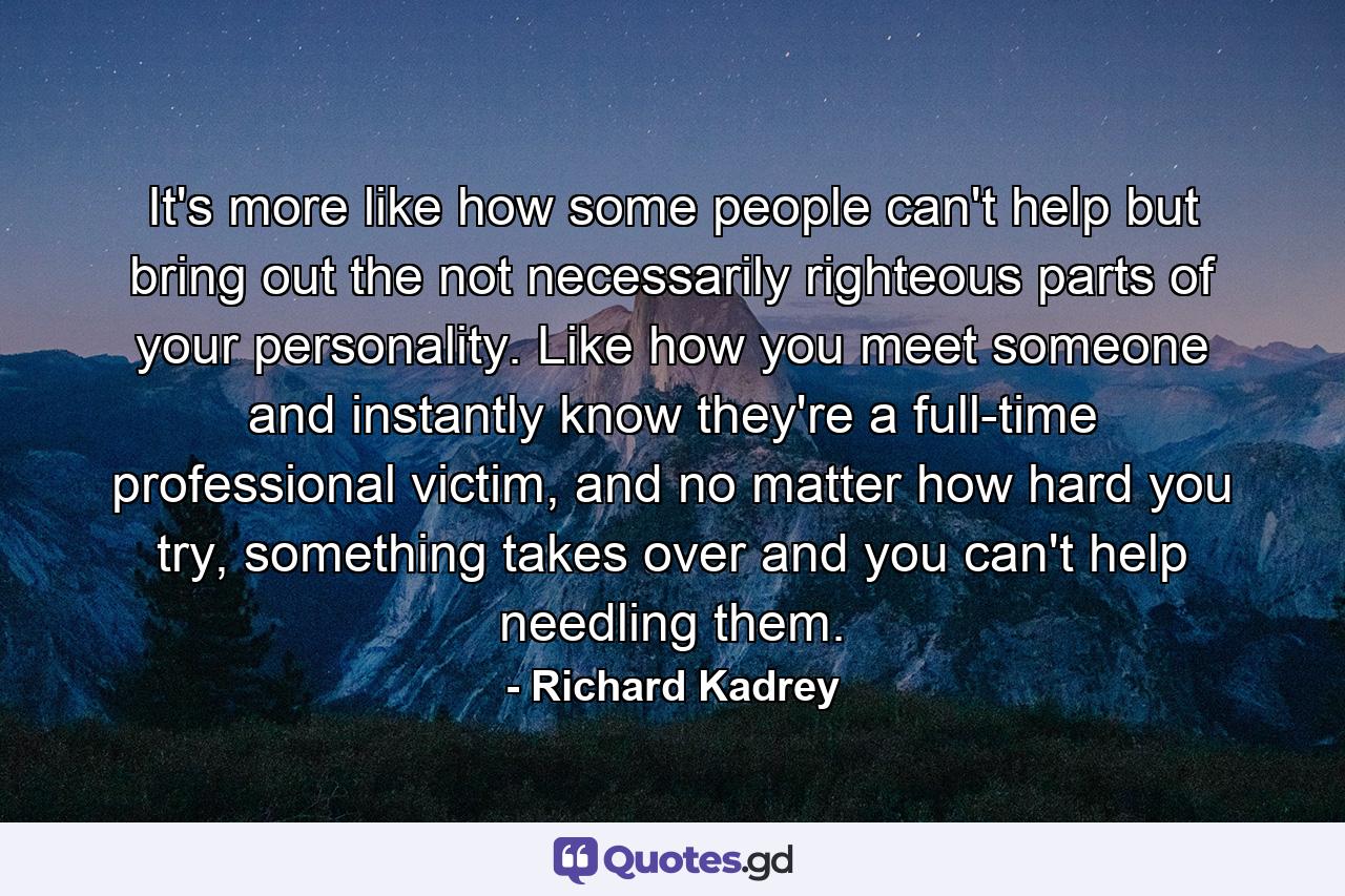 It's more like how some people can't help but bring out the not necessarily righteous parts of your personality. Like how you meet someone and instantly know they're a full-time professional victim, and no matter how hard you try, something takes over and you can't help needling them. - Quote by Richard Kadrey