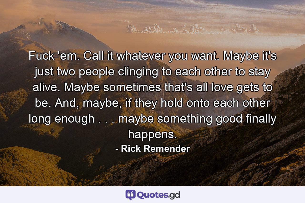 Fuck 'em. Call it whatever you want. Maybe it's just two people clinging to each other to stay alive. Maybe sometimes that's all love gets to be. And, maybe, if they hold onto each other long enough . . . maybe something good finally happens. - Quote by Rick Remender