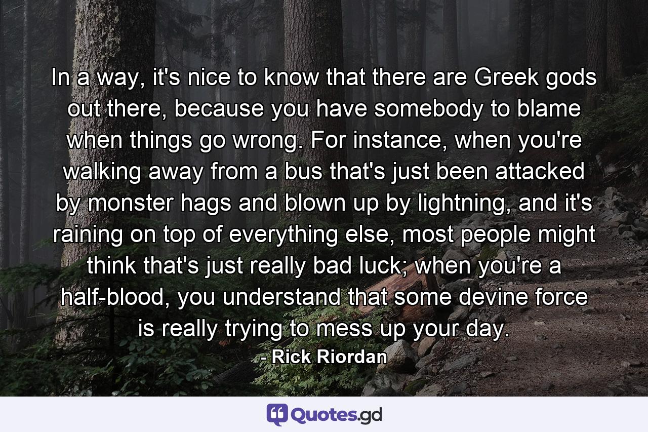 In a way, it's nice to know that there are Greek gods out there, because you have somebody to blame when things go wrong. For instance, when you're walking away from a bus that's just been attacked by monster hags and blown up by lightning, and it's raining on top of everything else, most people might think that's just really bad luck; when you're a half-blood, you understand that some devine force is really trying to mess up your day. - Quote by Rick Riordan