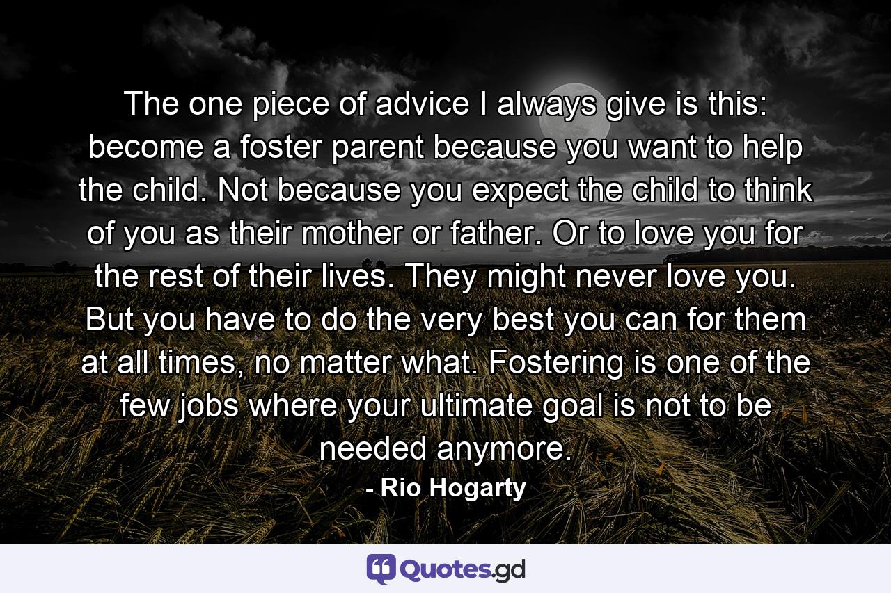 The one piece of advice I always give is this: become a foster parent because you want to help the child. Not because you expect the child to think of you as their mother or father. Or to love you for the rest of their lives. They might never love you. But you have to do the very best you can for them at all times, no matter what. Fostering is one of the few jobs where your ultimate goal is not to be needed anymore. - Quote by Rio Hogarty