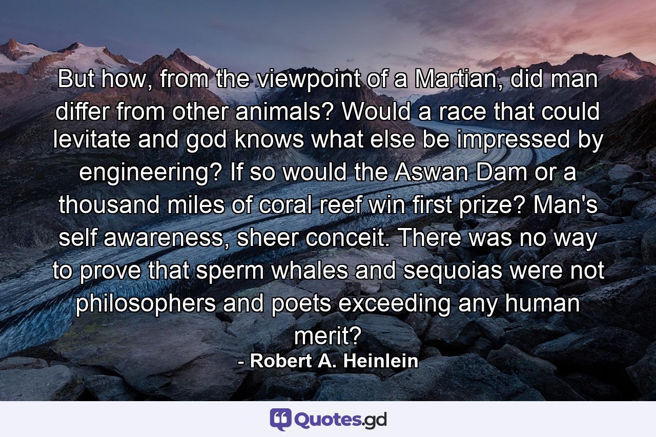 But how, from the viewpoint of a Martian, did man differ from other animals? Would a race that could levitate and god knows what else be impressed by engineering? If so would the Aswan Dam or a thousand miles of coral reef win first prize? Man's self awareness, sheer conceit. There was no way to prove that sperm whales and sequoias were not philosophers and poets exceeding any human merit? - Quote by Robert A. Heinlein