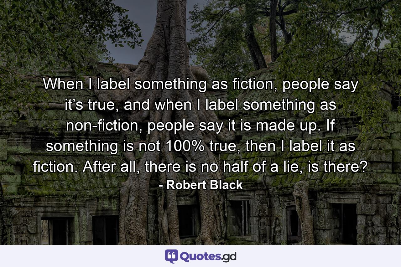 When I label something as fiction, people say it’s true, and when I label something as non-fiction, people say it is made up. If something is not 100% true, then I label it as fiction. After all, there is no half of a lie, is there? - Quote by Robert Black