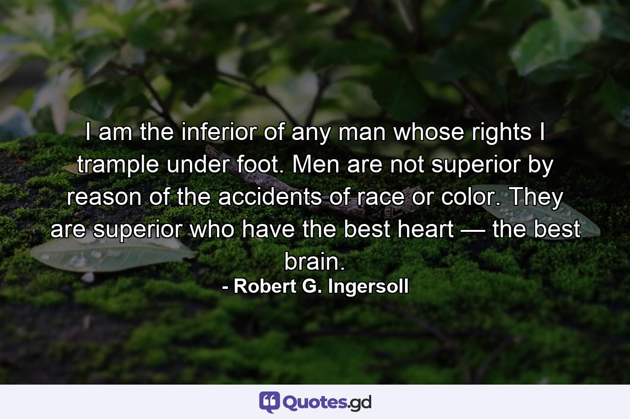 I am the inferior of any man whose rights I trample under foot. Men are not superior by reason of the accidents of race or color. They are superior who have the best heart — the best brain. - Quote by Robert G. Ingersoll