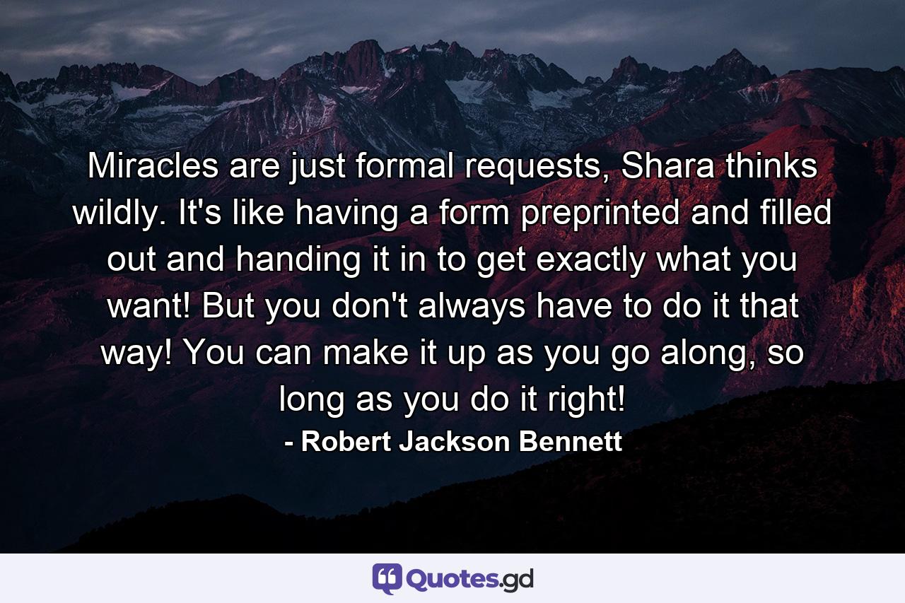 Miracles are just formal requests, Shara thinks wildly. It's like having a form preprinted and filled out and handing it in to get exactly what you want! But you don't always have to do it that way! You can make it up as you go along, so long as you do it right! - Quote by Robert Jackson Bennett