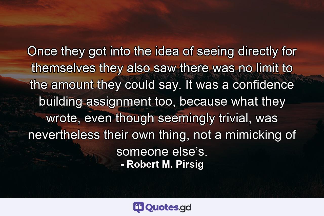 Once they got into the idea of seeing directly for themselves they also saw there was no limit to the amount they could say. It was a confidence building assignment too, because what they wrote, even though seemingly trivial, was nevertheless their own thing, not a mimicking of someone else’s. - Quote by Robert M. Pirsig