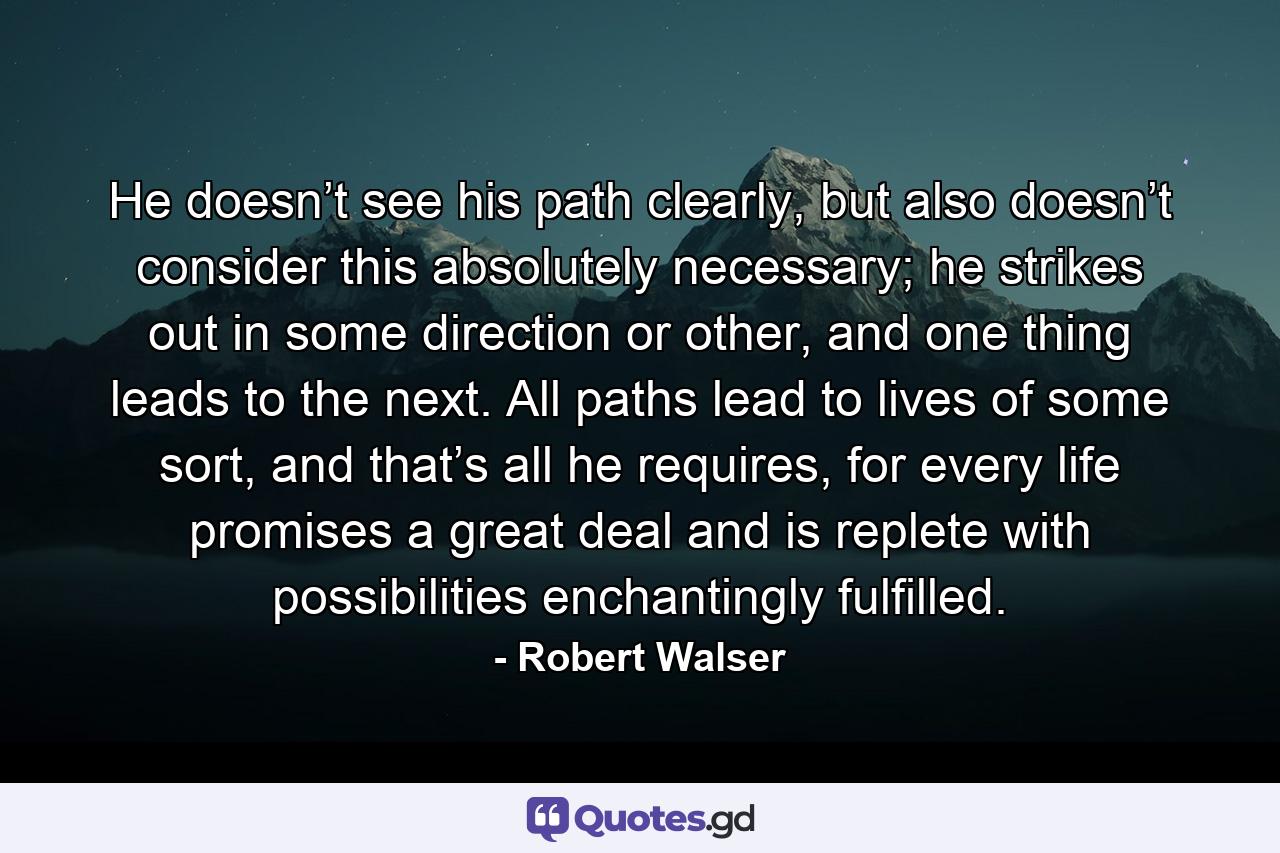 He doesn’t see his path clearly, but also doesn’t consider this absolutely necessary; he strikes out in some direction or other, and one thing leads to the next. All paths lead to lives of some sort, and that’s all he requires, for every life promises a great deal and is replete with possibilities enchantingly fulfilled. - Quote by Robert Walser