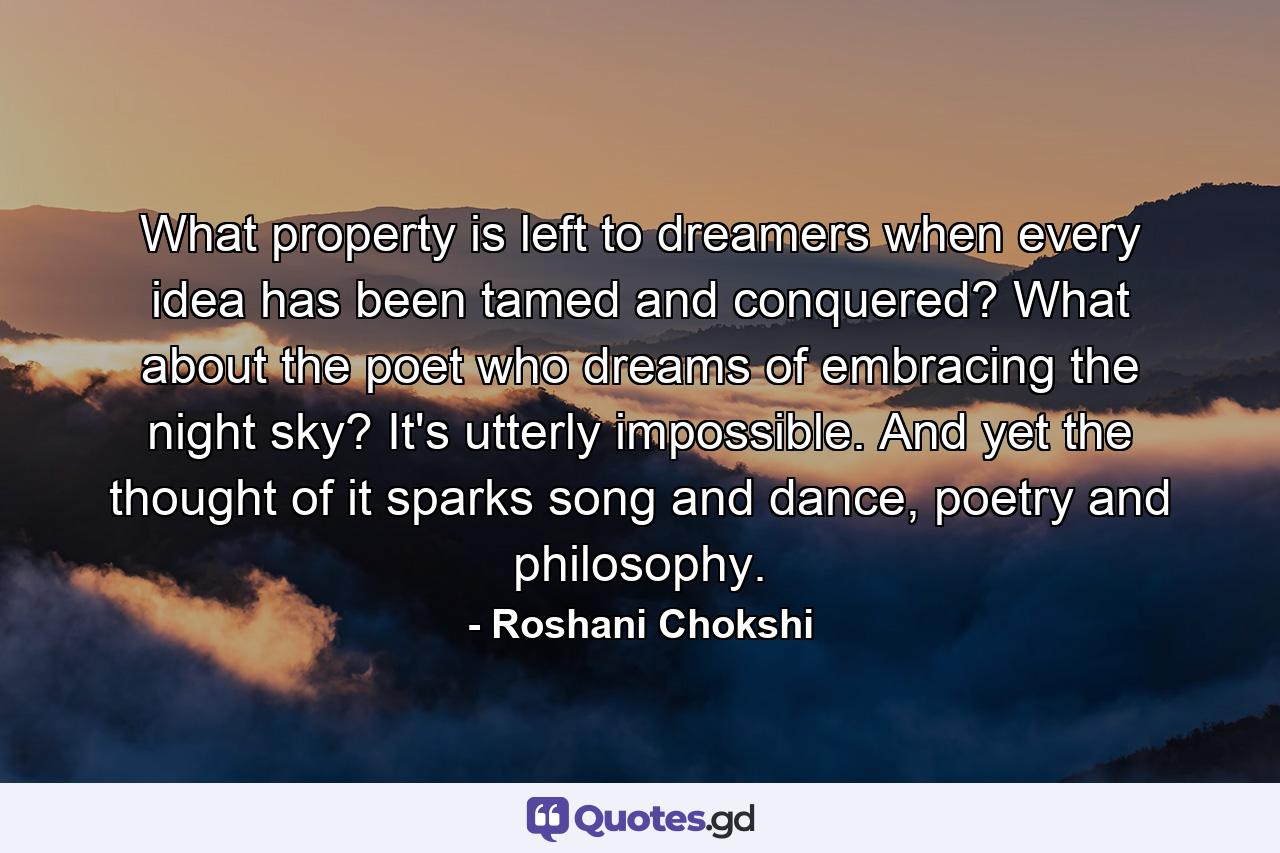 What property is left to dreamers when every idea has been tamed and conquered? What about the poet who dreams of embracing the night sky? It's utterly impossible. And yet the thought of it sparks song and dance, poetry and philosophy. - Quote by Roshani Chokshi