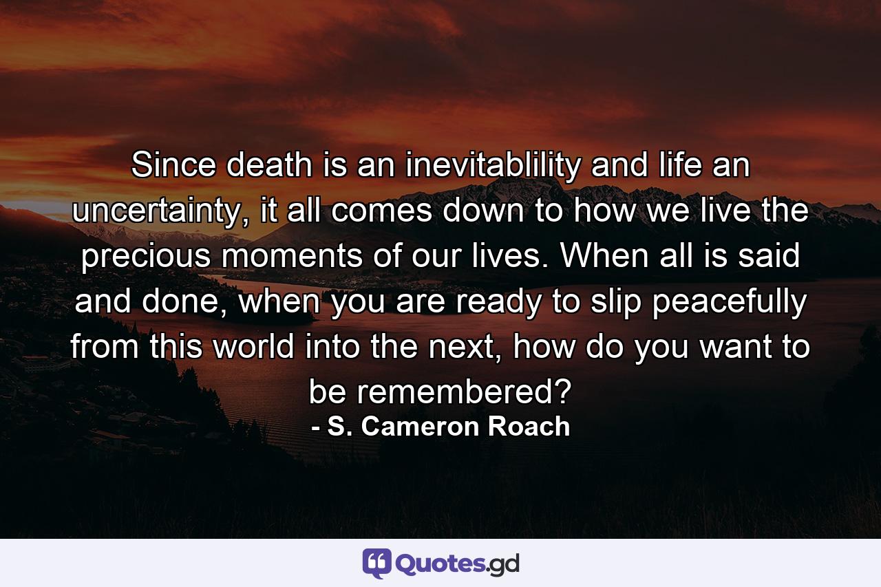 Since death is an inevitablility and life an uncertainty, it all comes down to how we live the precious moments of our lives. When all is said and done, when you are ready to slip peacefully from this world into the next, how do you want to be remembered? - Quote by S. Cameron Roach