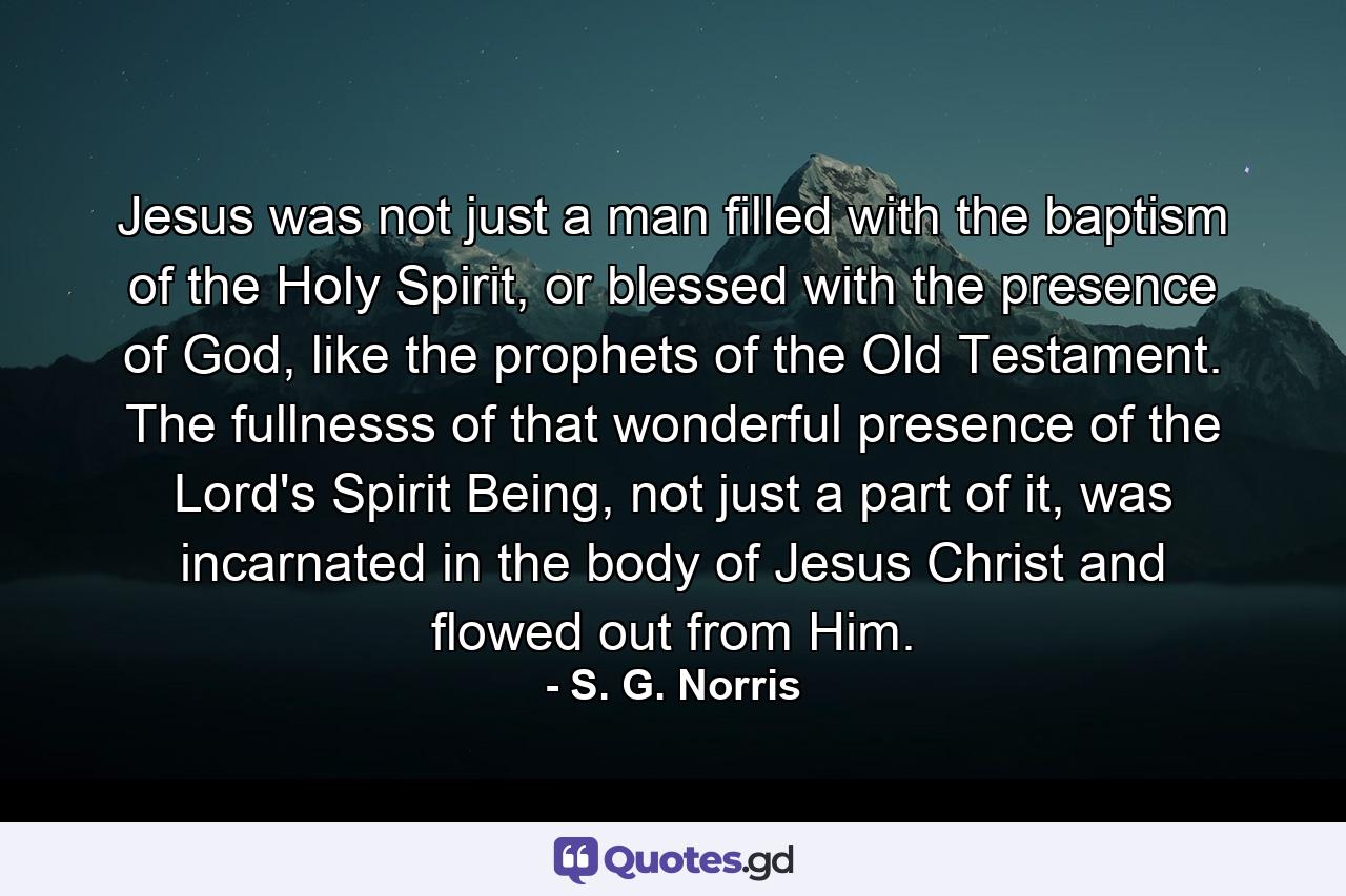 Jesus was not just a man filled with the baptism of the Holy Spirit, or blessed with the presence of God, like the prophets of the Old Testament. The fullnesss of that wonderful presence of the Lord's Spirit Being, not just a part of it, was incarnated in the body of Jesus Christ and flowed out from Him. - Quote by S. G. Norris