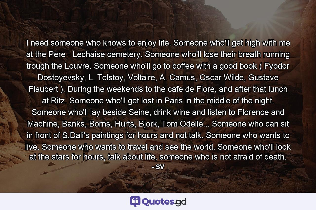 I need someone who knows to enjoy life. Someone who'll get high with me at the Pere - Lechaise cemetery. Someone who'll lose their breath running trough the Louvre. Someone who'll go to coffee with a good book ( Fyodor Dostoyevsky, L. Tolstoy, Voltaire, A. Camus, Oscar Wilde, Gustave Flaubert ). During the weekends to the cafe de Flore, and after that lunch at Ritz. Someone who'll get lost in Paris in the middle of the night. Someone who'll lay beside Seine, drink wine and listen to Florence and Machine, Banks, Borns, Hurts, Bjork, Tom Odelle... Someone who can sit in front of S.Dali's paintings for hours and not talk. Someone who wants to live. Someone who wants to travel and see the world. Someone who'll look at the stars for hours, talk about life, someone who is not afraid of death. - Quote by SV