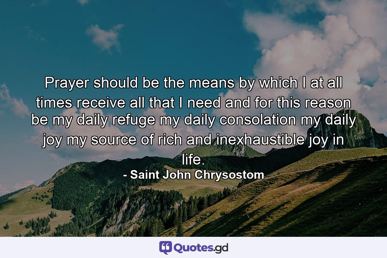 Prayer should be the means by which I  at all times  receive all that I need  and  for this reason  be my daily refuge  my daily consolation  my daily joy  my source of rich and inexhaustible joy in life. - Quote by Saint John Chrysostom