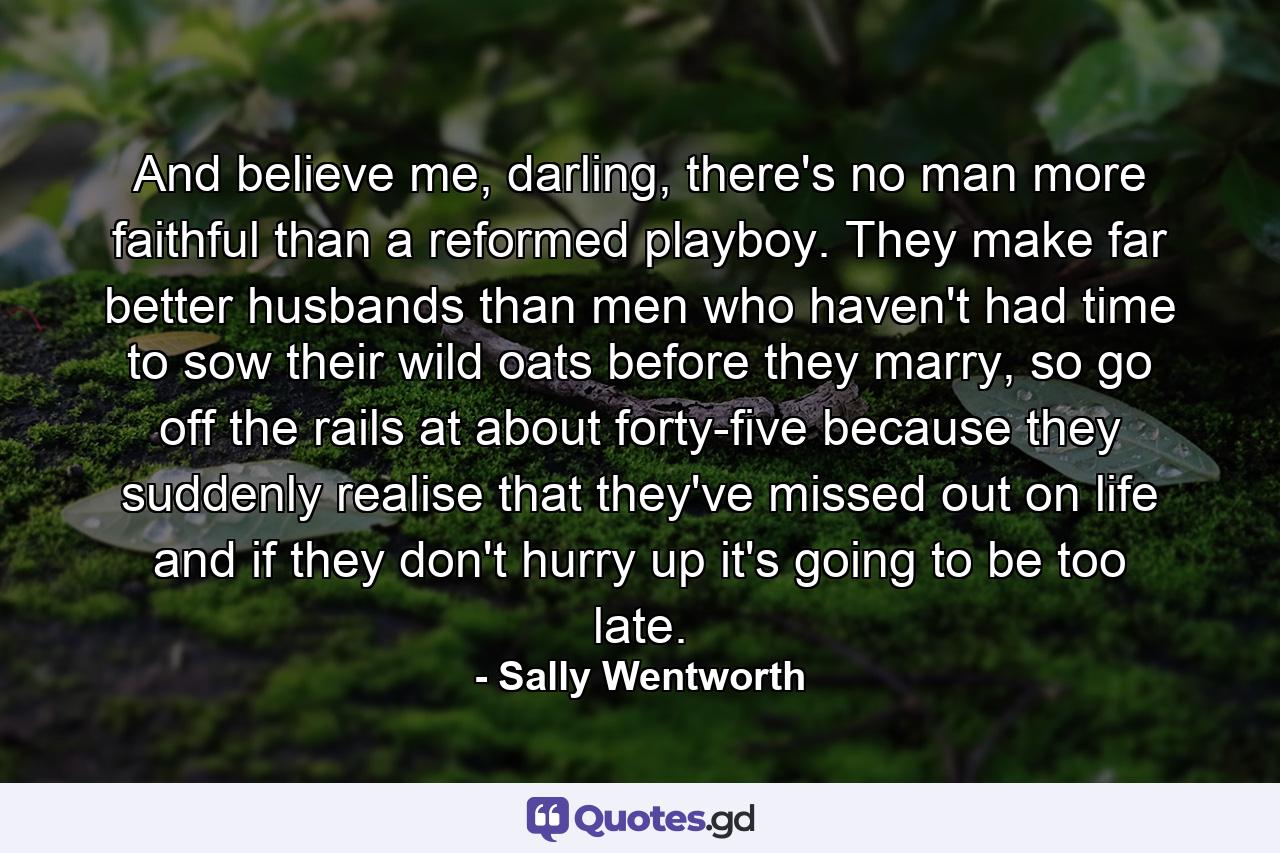 And believe me, darling, there's no man more faithful than a reformed playboy. They make far better husbands than men who haven't had time to sow their wild oats before they marry, so go off the rails at about forty-five because they suddenly realise that they've missed out on life and if they don't hurry up it's going to be too late. - Quote by Sally Wentworth