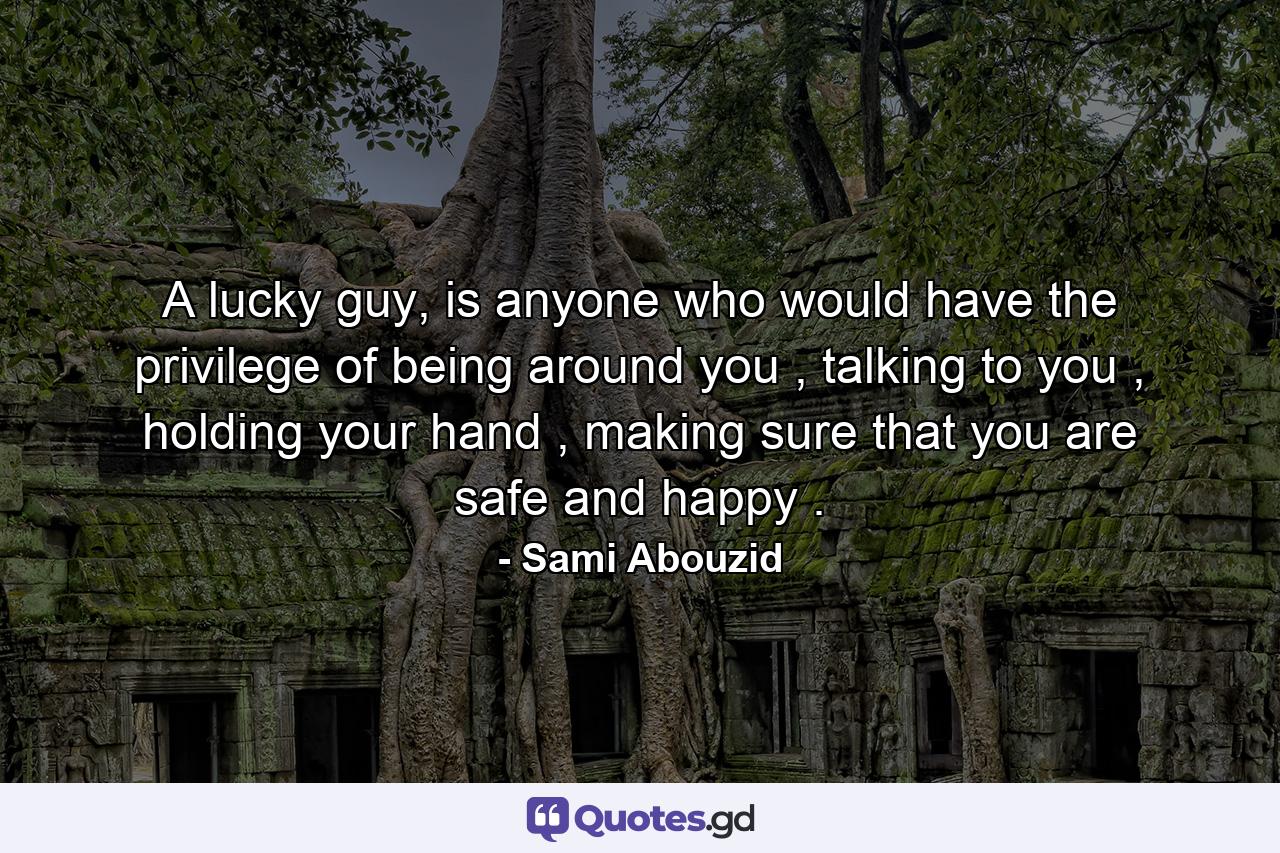 A lucky guy, is anyone who would have the privilege of being around you , talking to you , holding your hand , making sure that you are safe and happy . - Quote by Sami Abouzid