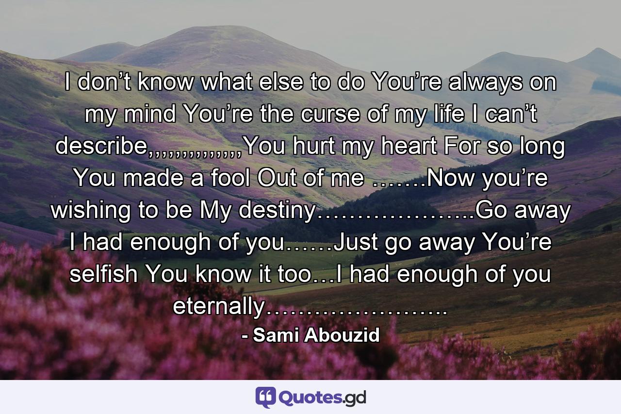 I don’t know what else to do You’re always on my mind You’re the curse of my life I can’t describe,,,,,,,,,,,,,,You hurt my heart For so long You made a fool Out of me …….Now you’re wishing to be My destiny………………..Go away I had enough of you……Just go away You’re selfish You know it too…I had enough of you eternally………………….. - Quote by Sami Abouzid