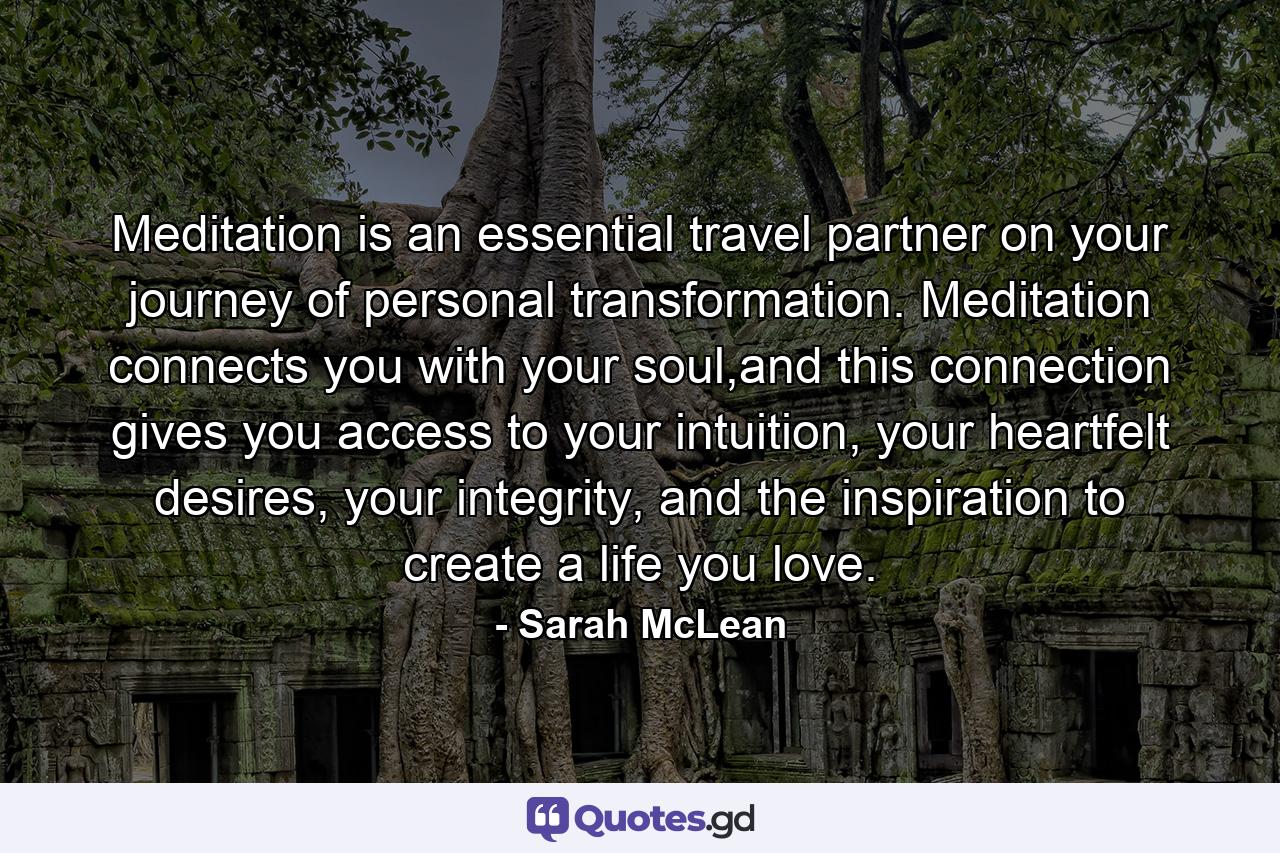 Meditation is an essential travel partner on your journey of personal transformation. Meditation connects you with your soul,and this connection gives you access to your intuition, your heartfelt desires, your integrity, and the inspiration to create a life you love. - Quote by Sarah McLean