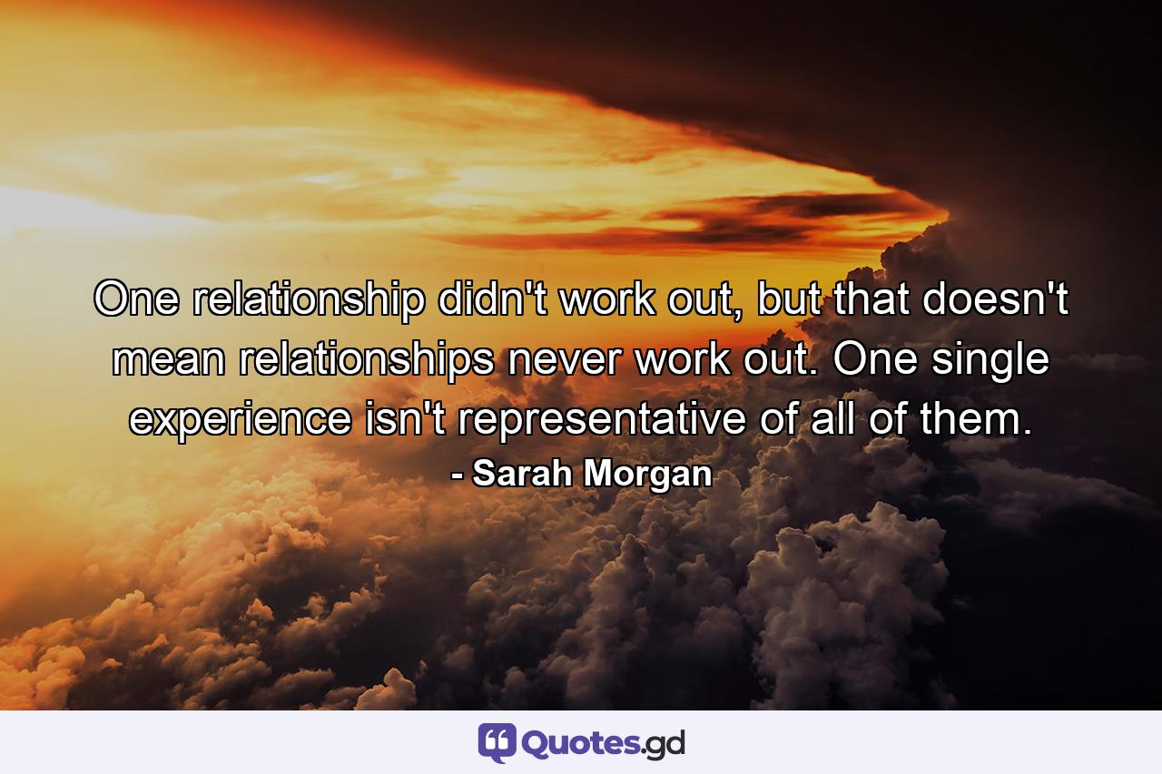 One relationship didn't work out, but that doesn't mean relationships never work out. One single experience isn't representative of all of them. - Quote by Sarah Morgan