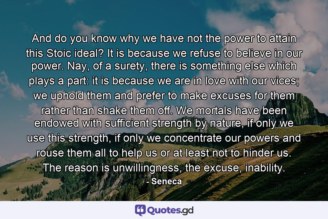 And do you know why we have not the power to attain this Stoic ideal? It is because we refuse to believe in our power. Nay, of a surety, there is something else which plays a part: it is because we are in love with our vices; we uphold them and prefer to make excuses for them rather than shake them off. We mortals have been endowed with sufficient strength by nature, if only we use this strength, if only we concentrate our powers and rouse them all to help us or at least not to hinder us. The reason is unwillingness, the excuse, inability. - Quote by Seneca