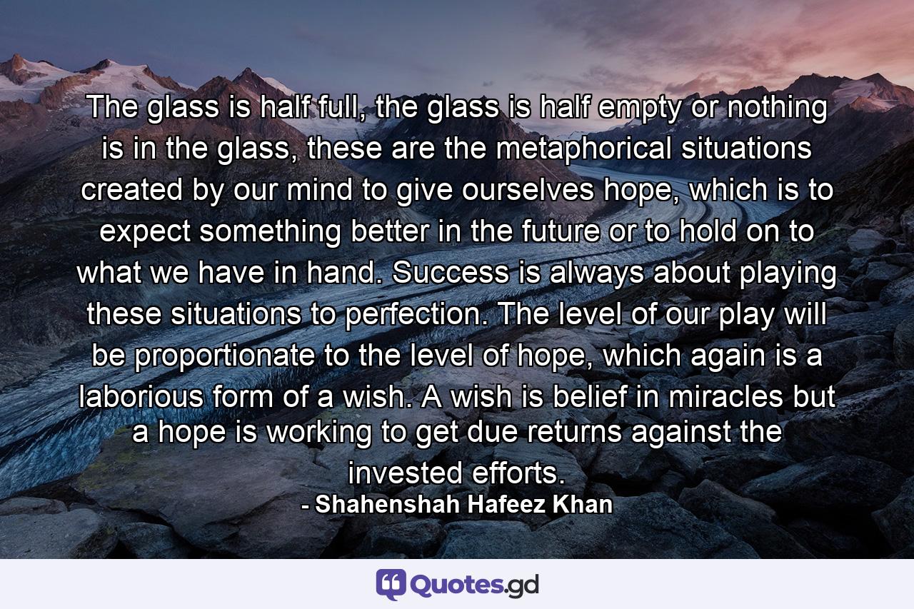 The glass is half full, the glass is half empty or nothing is in the glass, these are the metaphorical situations created by our mind to give ourselves hope, which is to expect something better in the future or to hold on to what we have in hand. Success is always about playing these situations to perfection. The level of our play will be proportionate to the level of hope, which again is a laborious form of a wish. A wish is belief in miracles but a hope is working to get due returns against the invested efforts. - Quote by Shahenshah Hafeez Khan