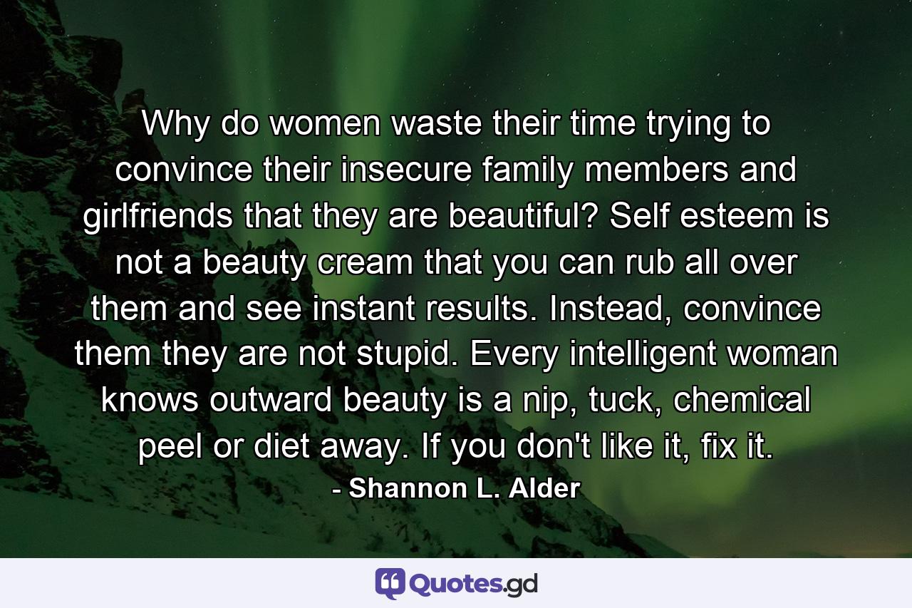 Why do women waste their time trying to convince their insecure family members and girlfriends that they are beautiful? Self esteem is not a beauty cream that you can rub all over them and see instant results. Instead, convince them they are not stupid. Every intelligent woman knows outward beauty is a nip, tuck, chemical peel or diet away. If you don't like it, fix it. - Quote by Shannon L. Alder