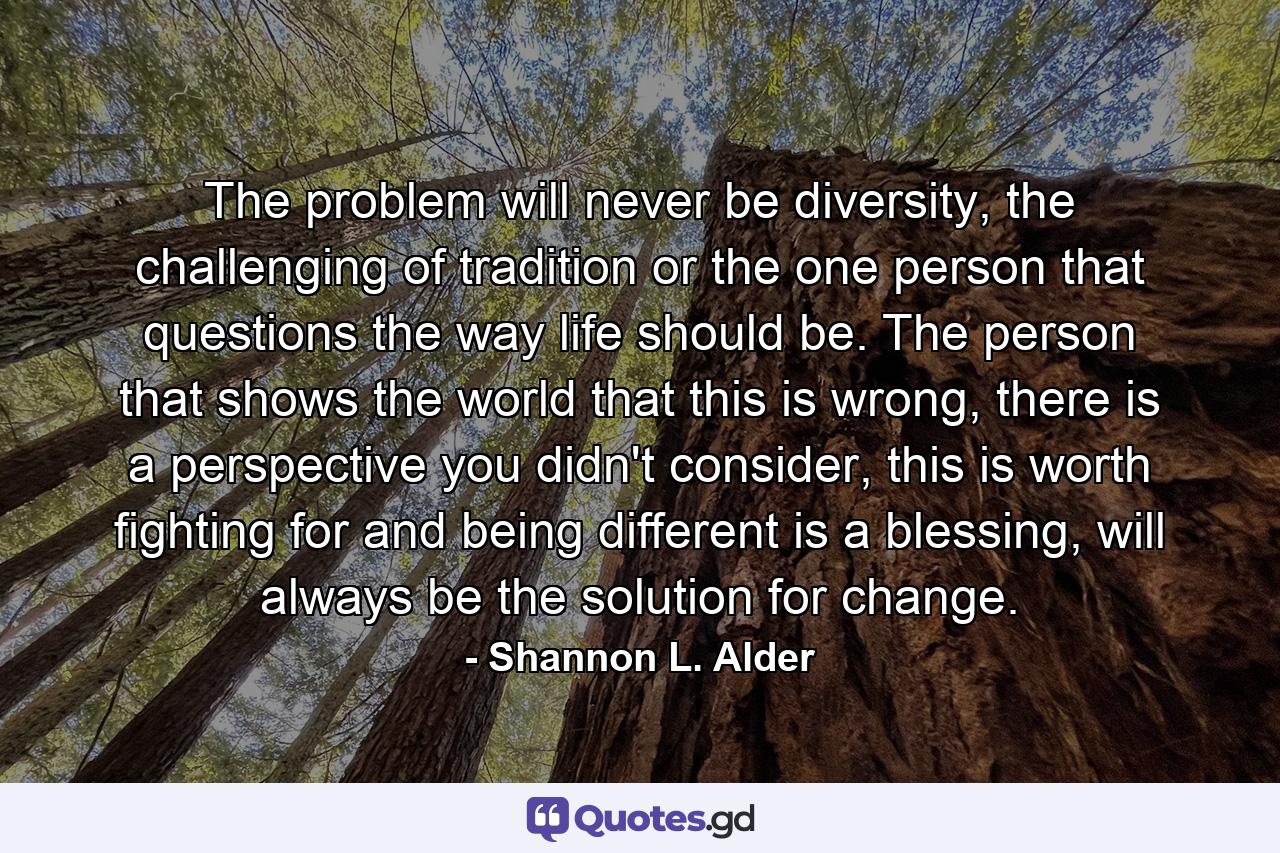 The problem will never be diversity, the challenging of tradition or the one person that questions the way life should be. The person that shows the world that this is wrong, there is a perspective you didn't consider, this is worth fighting for and being different is a blessing, will always be the solution for change. - Quote by Shannon L. Alder