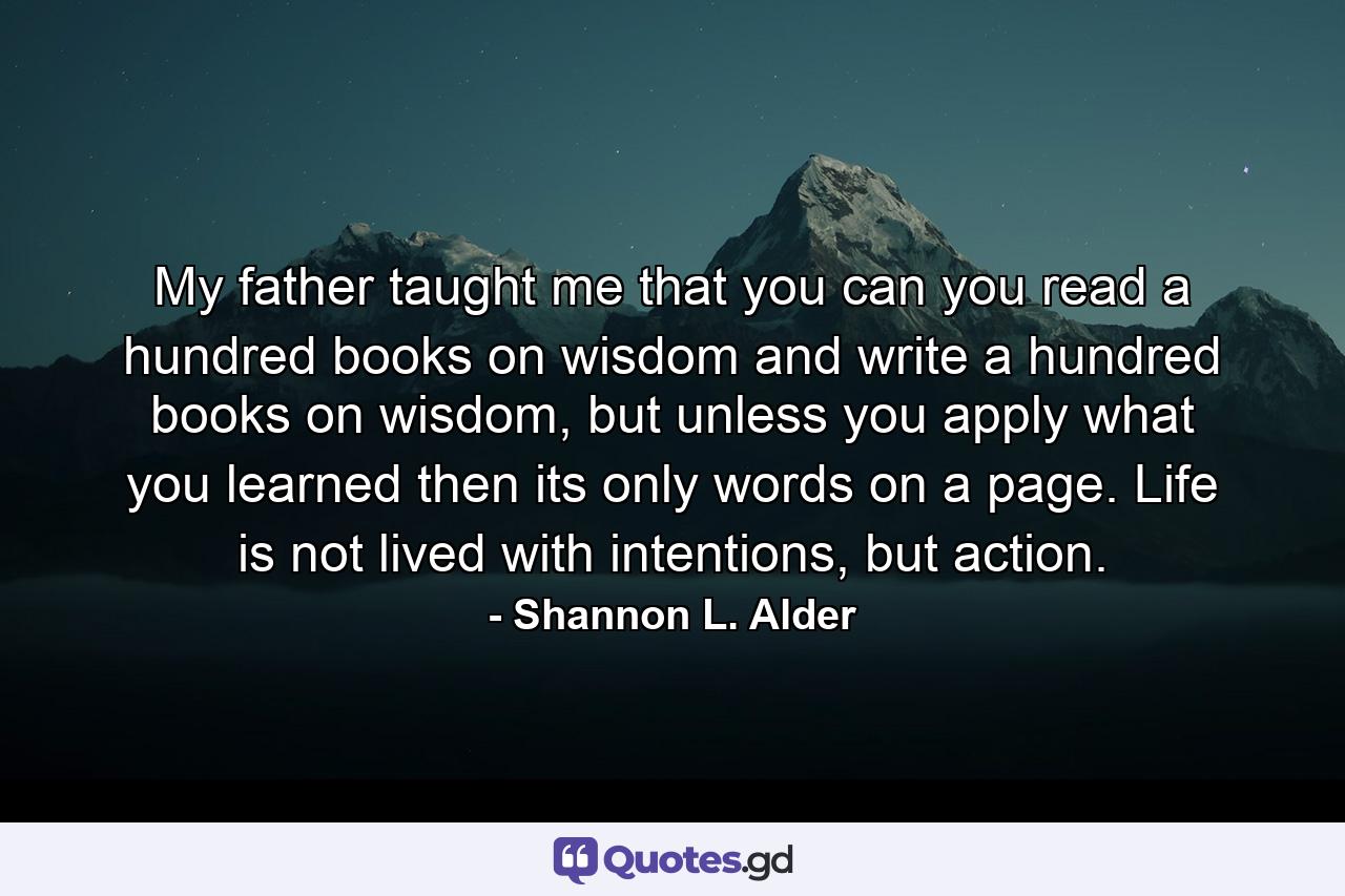 My father taught me that you can you read a hundred books on wisdom and write a hundred books on wisdom, but unless you apply what you learned then its only words on a page. Life is not lived with intentions, but action. - Quote by Shannon L. Alder