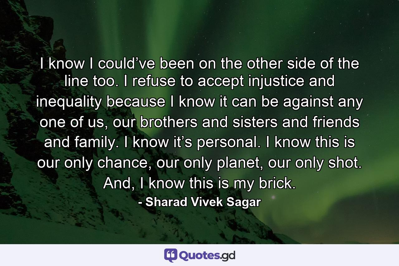 I know I could’ve been on the other side of the line too. I refuse to accept injustice and inequality because I know it can be against any one of us, our brothers and sisters and friends and family. I know it’s personal. I know this is our only chance, our only planet, our only shot. And, I know this is my brick. - Quote by Sharad Vivek Sagar