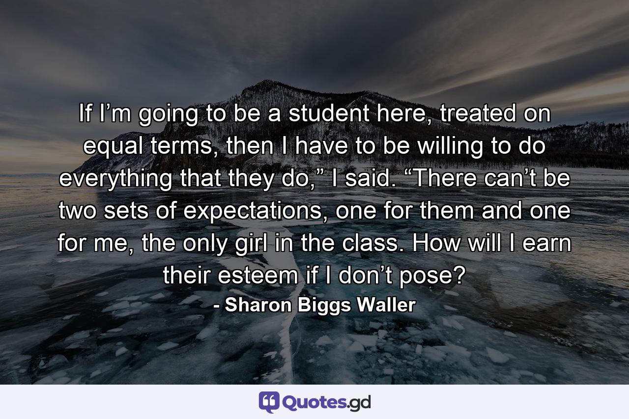 If I’m going to be a student here, treated on equal terms, then I have to be willing to do everything that they do,” I said. “There can’t be two sets of expectations, one for them and one for me, the only girl in the class. How will I earn their esteem if I don’t pose? - Quote by Sharon Biggs Waller