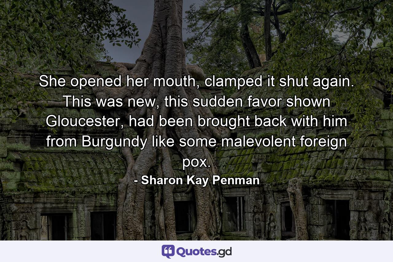 She opened her mouth, clamped it shut again. This was new, this sudden favor shown Gloucester, had been brought back with him from Burgundy like some malevolent foreign pox. - Quote by Sharon Kay Penman