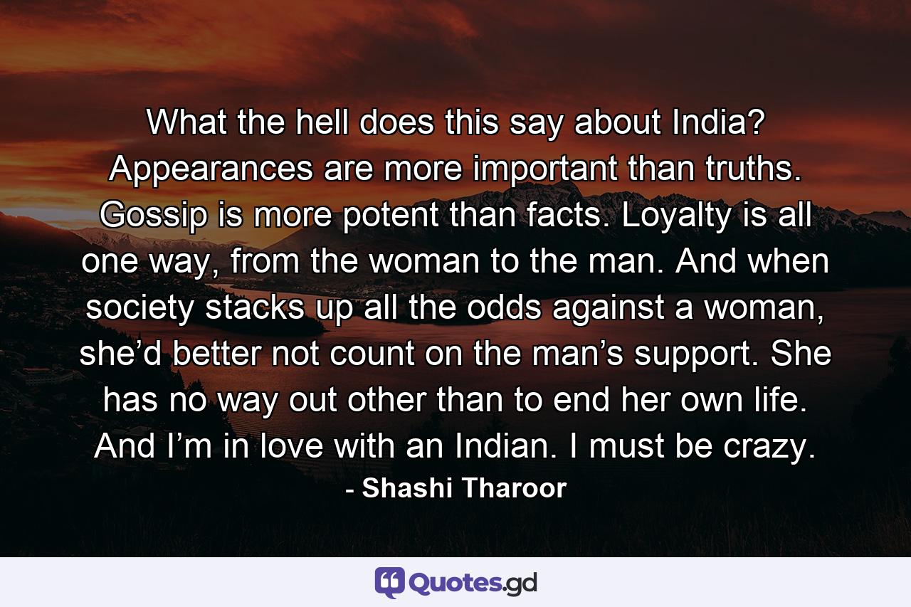 What the hell does this say about India? Appearances are more important than truths. Gossip is more potent than facts. Loyalty is all one way, from the woman to the man. And when society stacks up all the odds against a woman, she’d better not count on the man’s support. She has no way out other than to end her own life. And I’m in love with an Indian. I must be crazy. - Quote by Shashi Tharoor