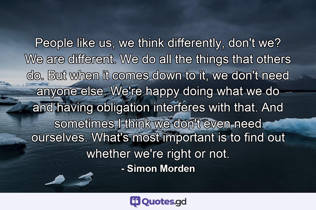 People like us, we think differently, don't we? We are different. We do all the things that others do. But when it comes down to it, we don't need anyone else. We're happy doing what we do and having obligation interferes with that. And sometimes I think we don't even need ourselves. What's most important is to find out whether we're right or not. - Quote by Simon Morden