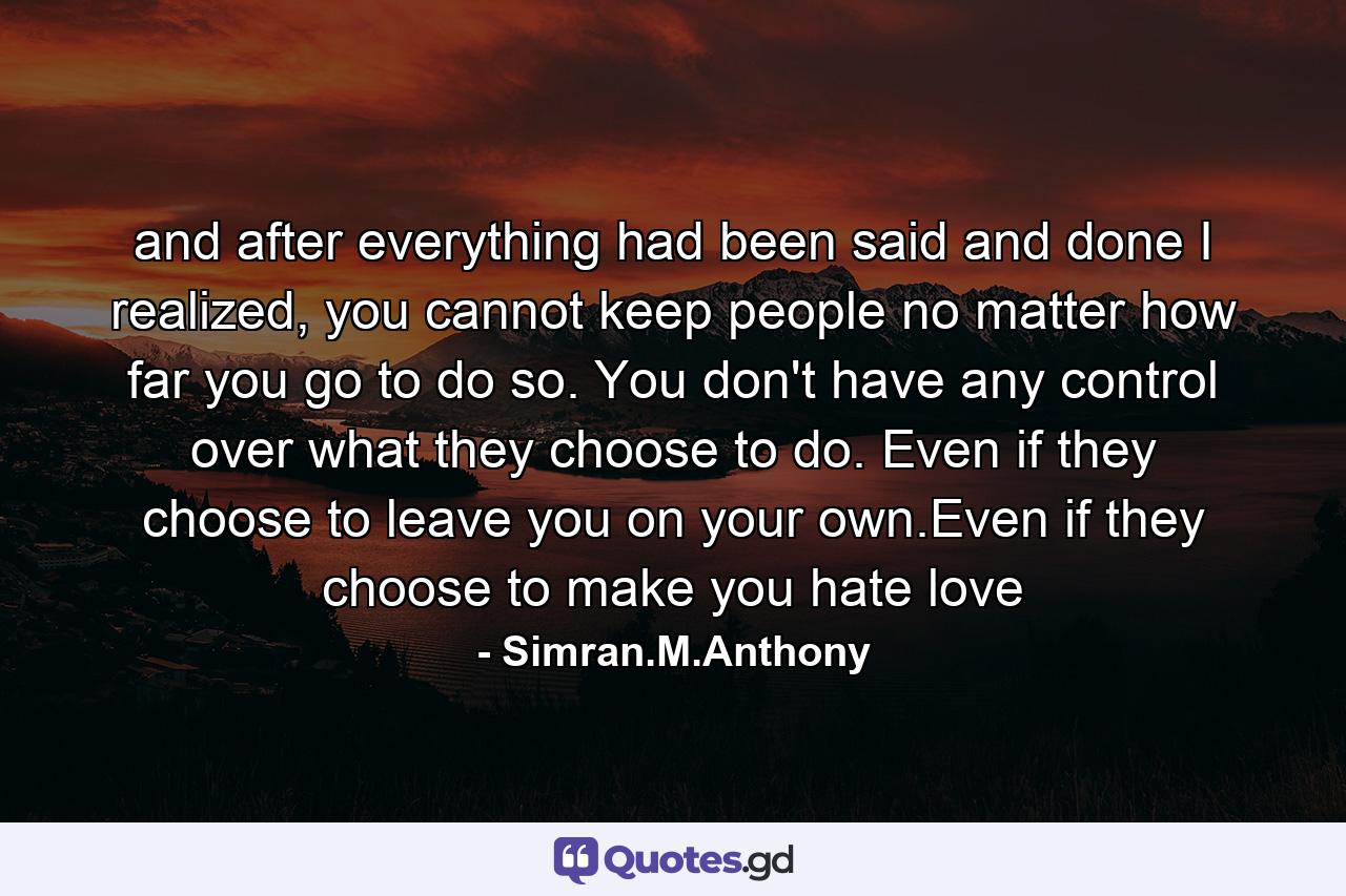 and after everything had been said and done I realized, you cannot keep people no matter how far you go to do so. You don't have any control over what they choose to do. Even if they choose to leave you on your own.Even if they choose to make you hate love - Quote by Simran.M.Anthony