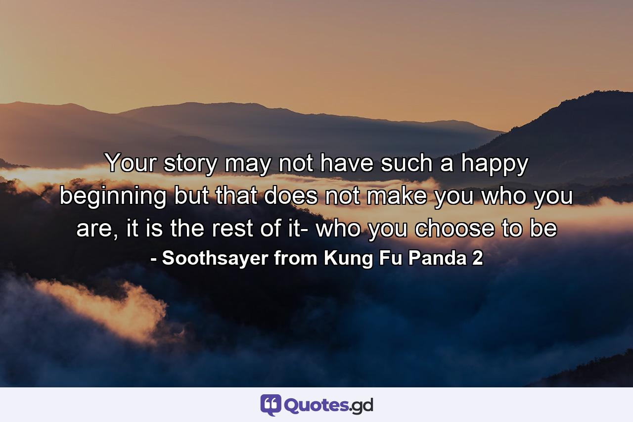 Your story may not have such a happy beginning but that does not make you who you are, it is the rest of it- who you choose to be - Quote by Soothsayer from Kung Fu Panda 2