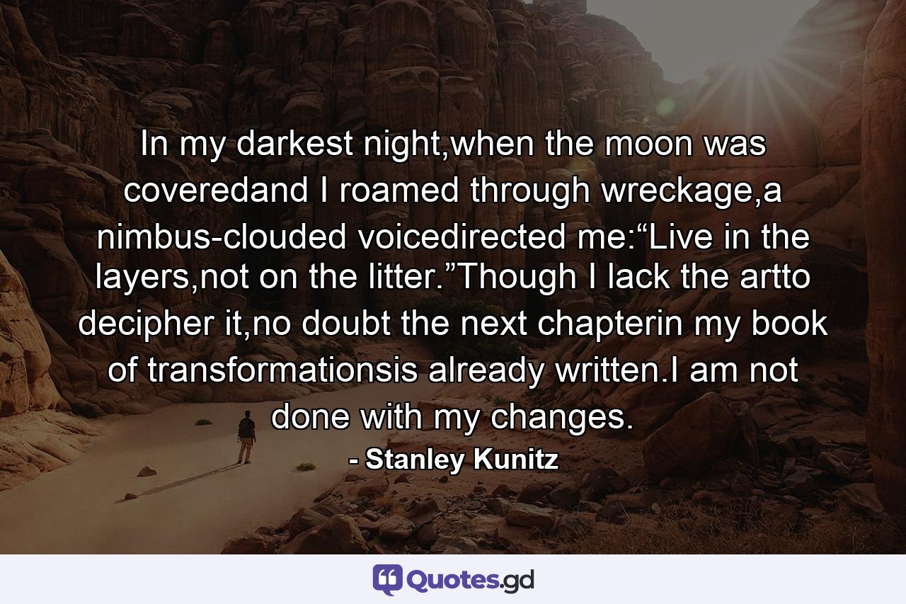 In my darkest night,when the moon was coveredand I roamed through wreckage,a nimbus-clouded voicedirected me:“Live in the layers,not on the litter.”Though I lack the artto decipher it,no doubt the next chapterin my book of transformationsis already written.I am not done with my changes. - Quote by Stanley Kunitz