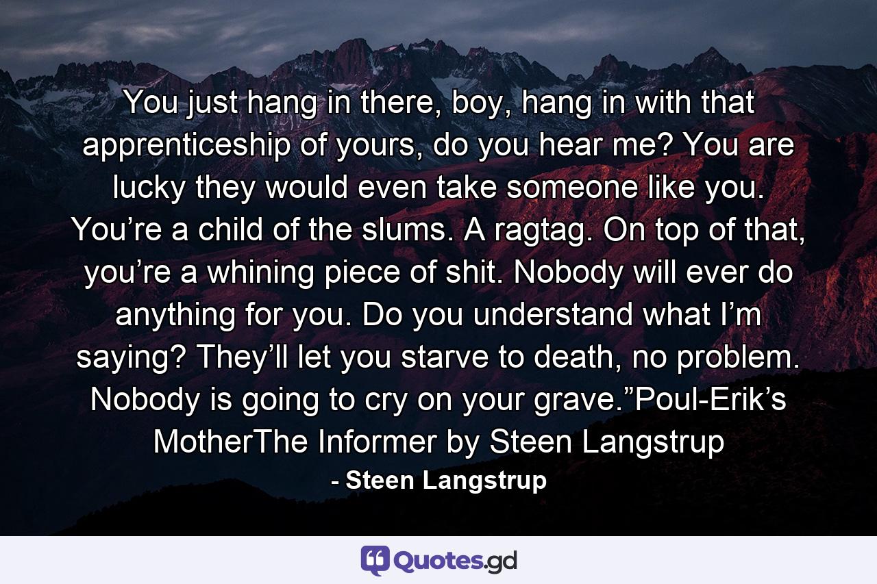 You just hang in there, boy, hang in with that apprenticeship of yours, do you hear me? You are lucky they would even take someone like you. You’re a child of the slums. A ragtag. On top of that, you’re a whining piece of shit. Nobody will ever do anything for you. Do you understand what I’m saying? They’ll let you starve to death, no problem. Nobody is going to cry on your grave.”Poul-Erik’s MotherThe Informer by Steen Langstrup - Quote by Steen Langstrup