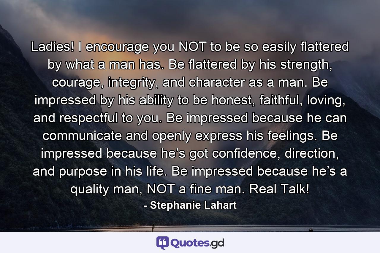 Ladies! I encourage you NOT to be so easily flattered by what a man has. Be flattered by his strength, courage, integrity, and character as a man. Be impressed by his ability to be honest, faithful, loving, and respectful to you. Be impressed because he can communicate and openly express his feelings. Be impressed because he’s got confidence, direction, and purpose in his life. Be impressed because he’s a quality man, NOT a fine man. Real Talk! - Quote by Stephanie Lahart