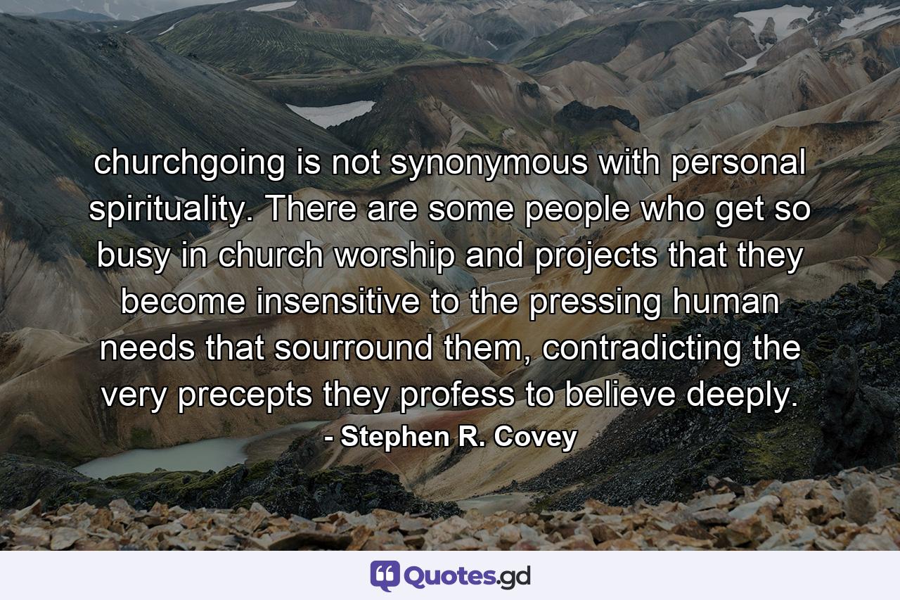 churchgoing is not synonymous with personal spirituality. There are some people who get so busy in church worship and projects that they become insensitive to the pressing human needs that sourround them, contradicting the very precepts they profess to believe deeply. - Quote by Stephen R. Covey