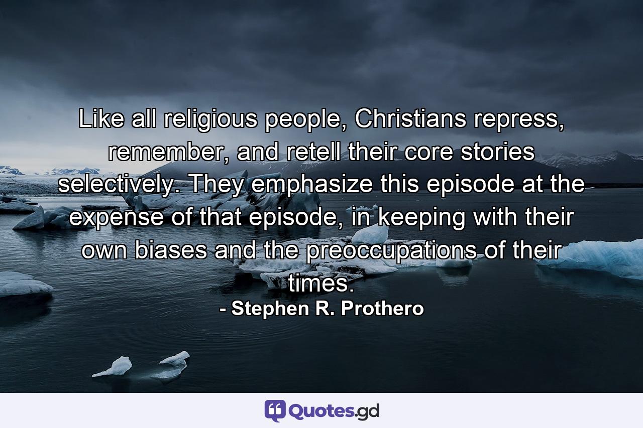 Like all religious people, Christians repress, remember, and retell their core stories selectively. They emphasize this episode at the expense of that episode, in keeping with their own biases and the preoccupations of their times. - Quote by Stephen R. Prothero