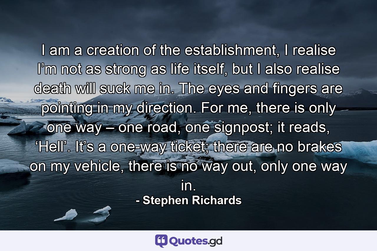 I am a creation of the establishment, I realise I’m not as strong as life itself, but I also realise death will suck me in. The eyes and fingers are pointing in my direction. For me, there is only one way – one road, one signpost; it reads, ‘Hell’. It’s a one-way ticket; there are no brakes on my vehicle, there is no way out, only one way in. - Quote by Stephen Richards