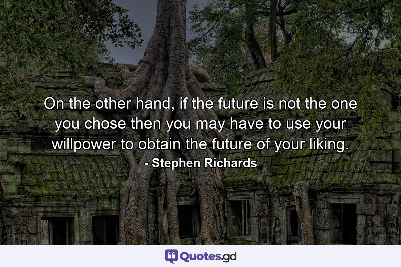 On the other hand, if the future is not the one you chose then you may have to use your willpower to obtain the future of your liking. - Quote by Stephen Richards