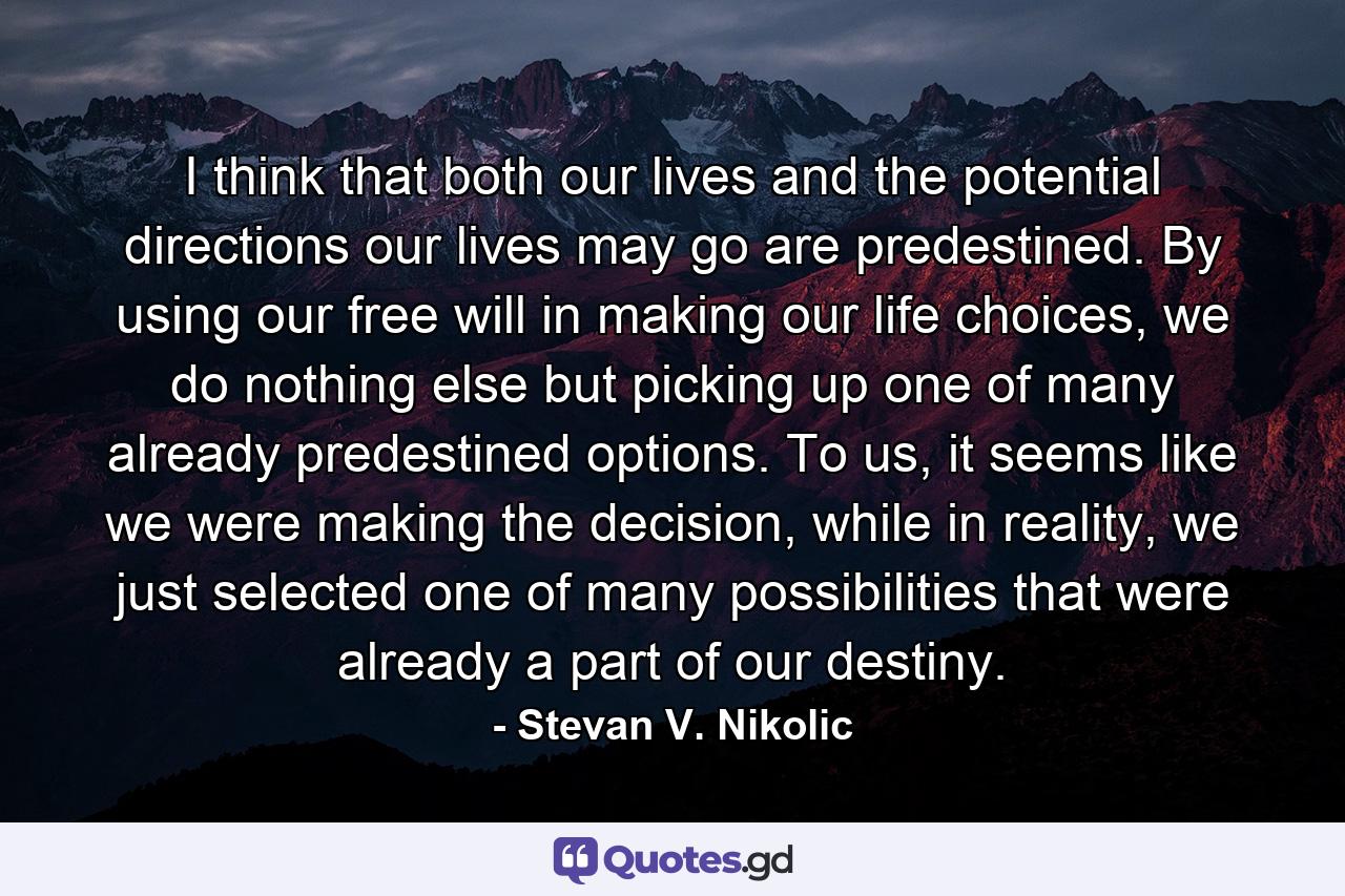 I think that both our lives and the potential directions our lives may go are predestined. By using our free will in making our life choices, we do nothing else but picking up one of many already predestined options. To us, it seems like we were making the decision, while in reality, we just selected one of many possibilities that were already a part of our destiny. - Quote by Stevan V. Nikolic