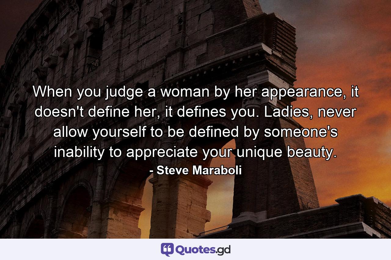 When you judge a woman by her appearance, it doesn't define her, it defines you. Ladies, never allow yourself to be defined by someone's inability to appreciate your unique beauty. - Quote by Steve Maraboli