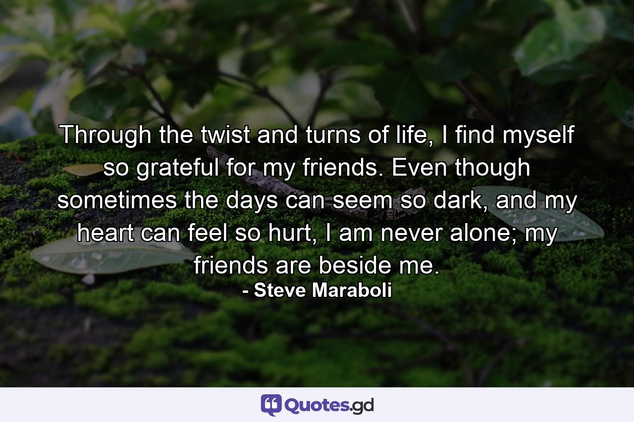 Through the twist and turns of life, I find myself so grateful for my friends. Even though sometimes the days can seem so dark, and my heart can feel so hurt, I am never alone; my friends are beside me. - Quote by Steve Maraboli