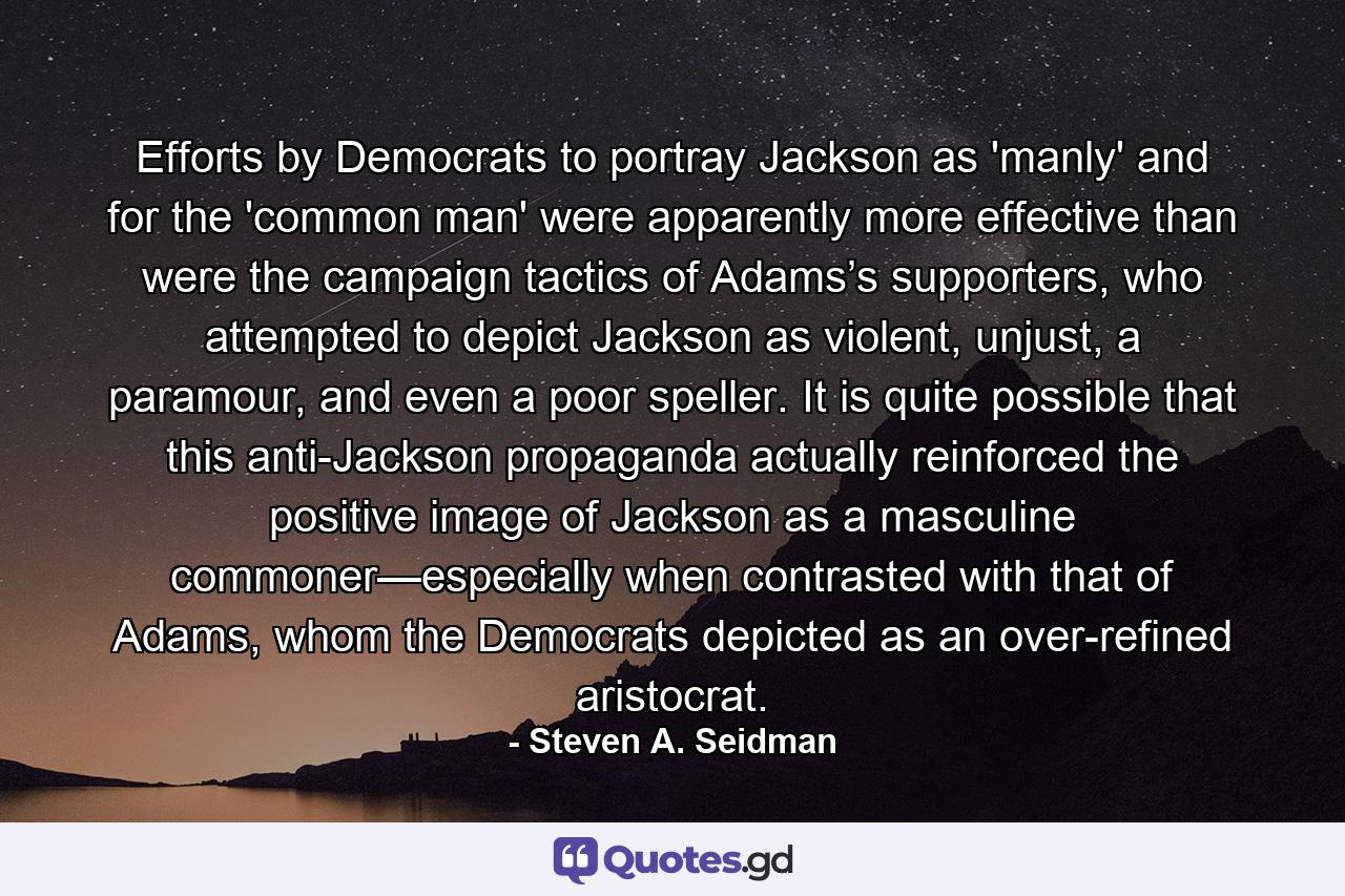 Efforts by Democrats to portray Jackson as 'manly' and for the 'common man' were apparently more effective than were the campaign tactics of Adams’s supporters, who attempted to depict Jackson as violent, unjust, a paramour, and even a poor speller. It is quite possible that this anti-Jackson propaganda actually reinforced the positive image of Jackson as a masculine commoner—especially when contrasted with that of Adams, whom the Democrats depicted as an over-refined aristocrat. - Quote by Steven A. Seidman