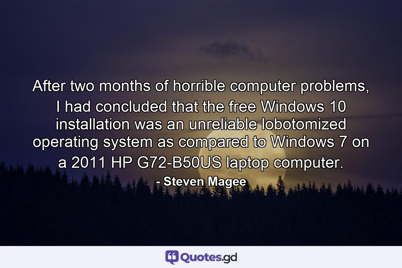 After two months of horrible computer problems, I had concluded that the free Windows 10 installation was an unreliable lobotomized operating system as compared to Windows 7 on a 2011 HP G72-B50US laptop computer. - Quote by Steven Magee