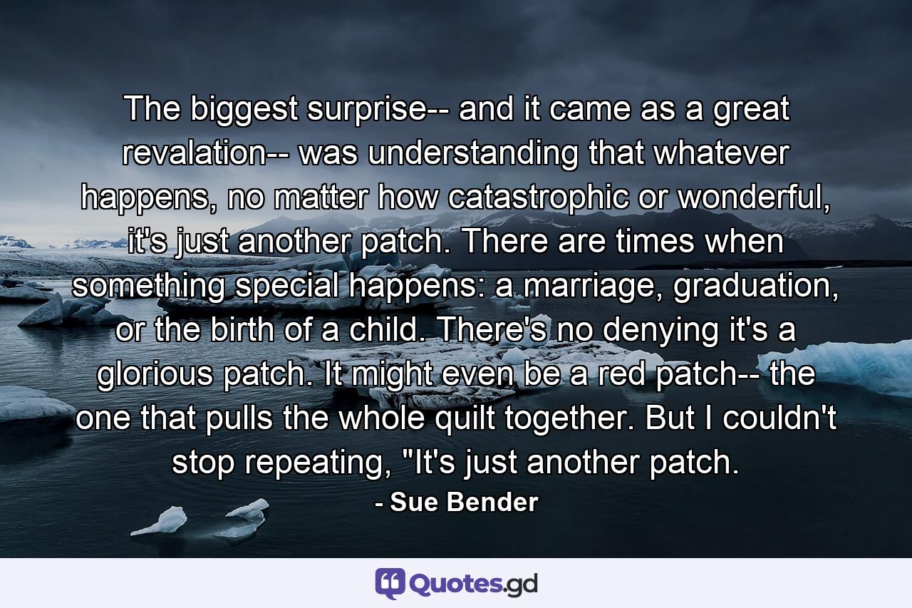 The biggest surprise-- and it came as a great revalation-- was understanding that whatever happens, no matter how catastrophic or wonderful, it's just another patch. There are times when something special happens: a marriage, graduation, or the birth of a child. There's no denying it's a glorious patch. It might even be a red patch-- the one that pulls the whole quilt together. But I couldn't stop repeating, 