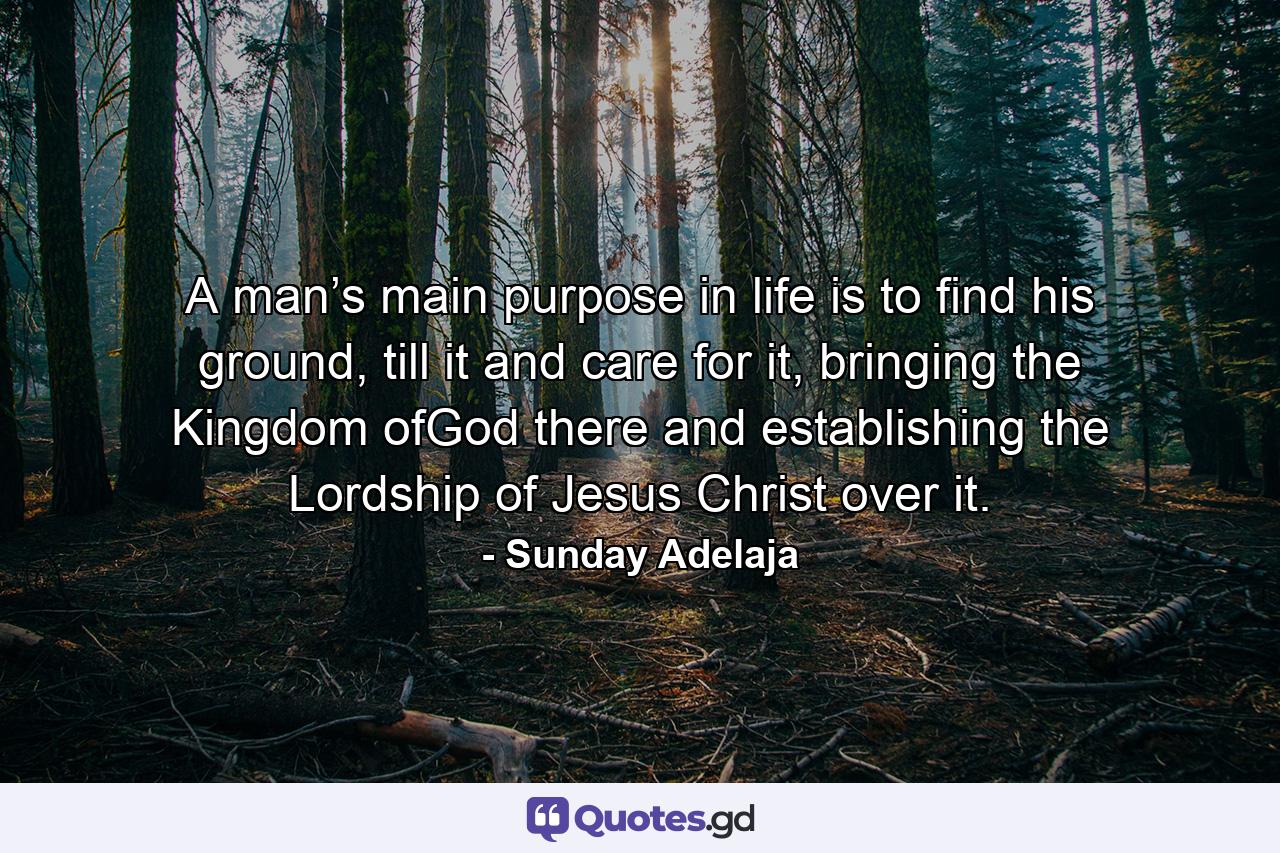 A man’s main purpose in life is to find his ground, till it and care for it, bringing the Kingdom ofGod there and establishing the Lordship of Jesus Christ over it. - Quote by Sunday Adelaja