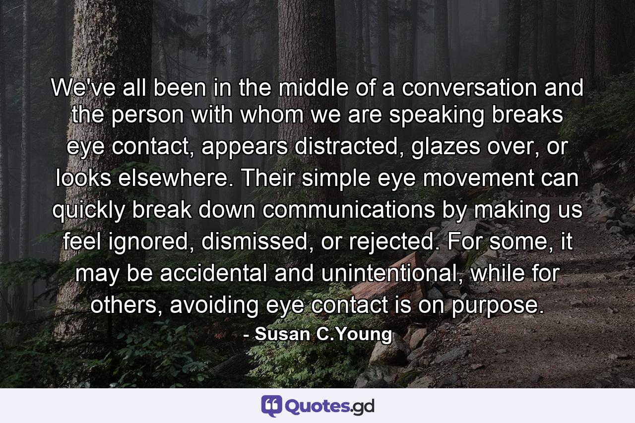 We've all been in the middle of a conversation and the person with whom we are speaking breaks eye contact, appears distracted, glazes over, or looks elsewhere. Their simple eye movement can quickly break down communications by making us feel ignored, dismissed, or rejected. For some, it may be accidental and unintentional, while for others, avoiding eye contact is on purpose. - Quote by Susan C.Young