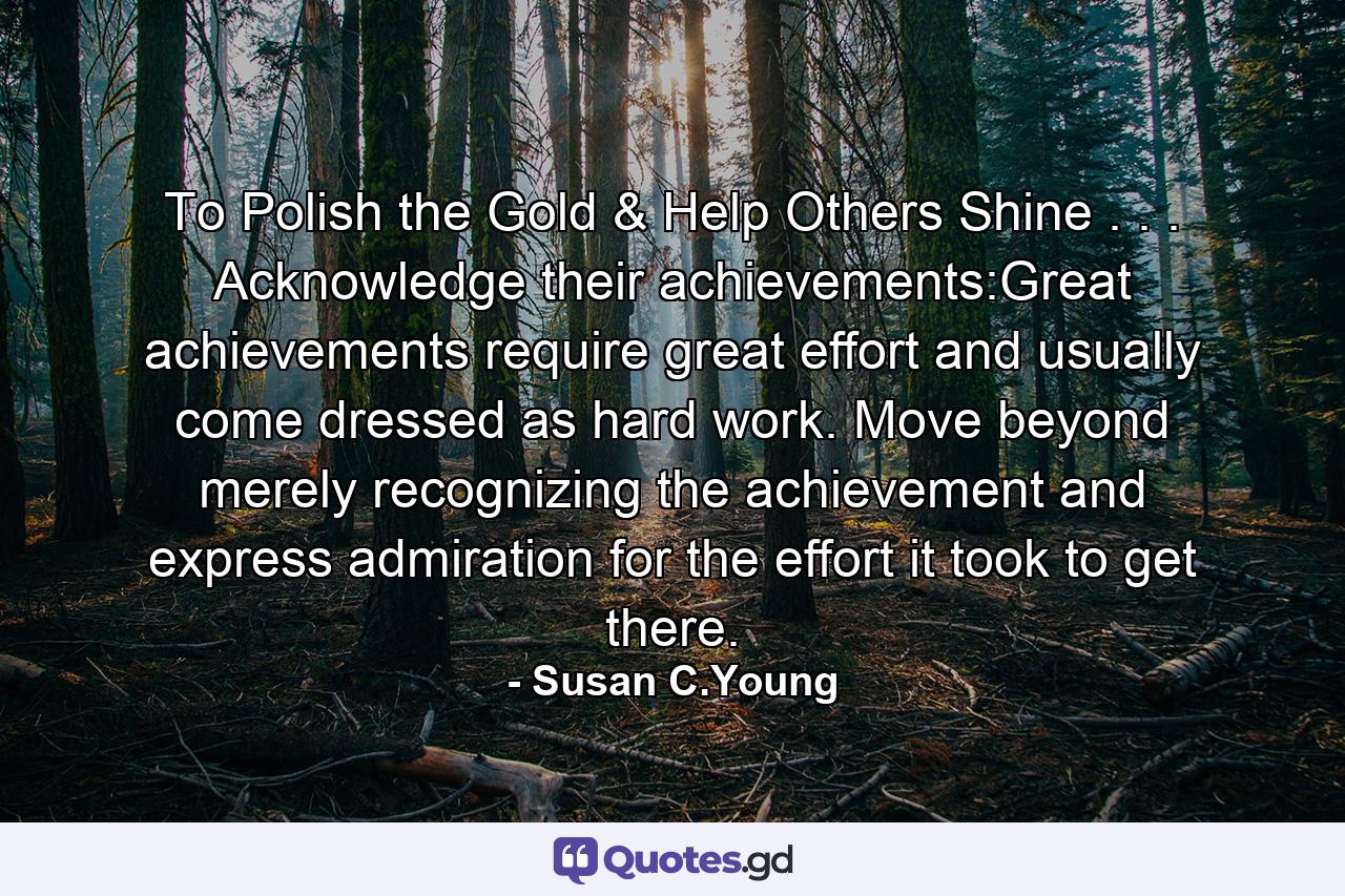 To Polish the Gold & Help Others Shine . . . Acknowledge their achievements:Great achievements require great effort and usually come dressed as hard work. Move beyond merely recognizing the achievement and express admiration for the effort it took to get there. - Quote by Susan C.Young