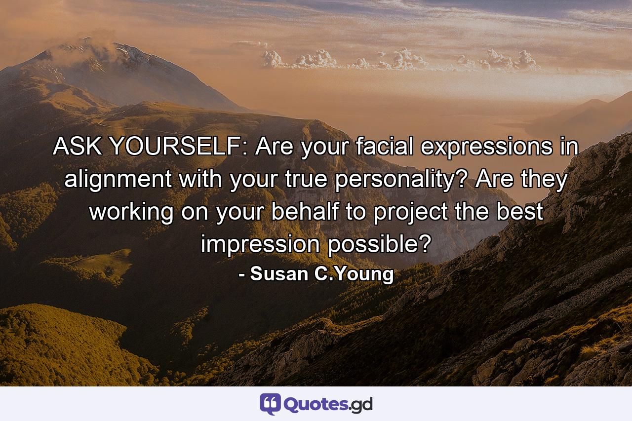 ASK YOURSELF: Are your facial expressions in alignment with your true personality? Are they working on your behalf to project the best impression possible? - Quote by Susan C.Young